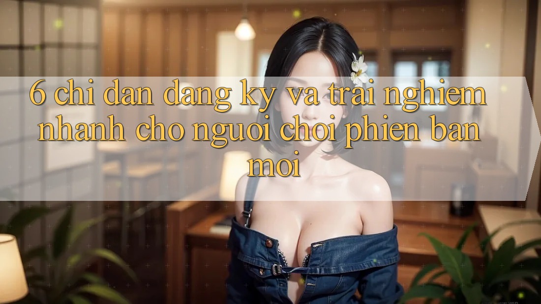6. Chỉ dẫn Đăng Ký và Trải Nghiệm Nhanh Cho Người chơi Phiên bản mới 6. Chỉ dẫn Đăng Ký và Trải Nghiệm Nhanh Cho Người chơi Phiên bản mới