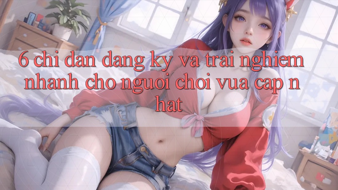 6. Chỉ dẫn Đăng Ký và Trải Nghiệm Nhanh Cho Người chơi Vừa cập nhật 6. Chỉ dẫn Đăng Ký và Trải Nghiệm Nhanh Cho Người chơi Vừa cập nhật