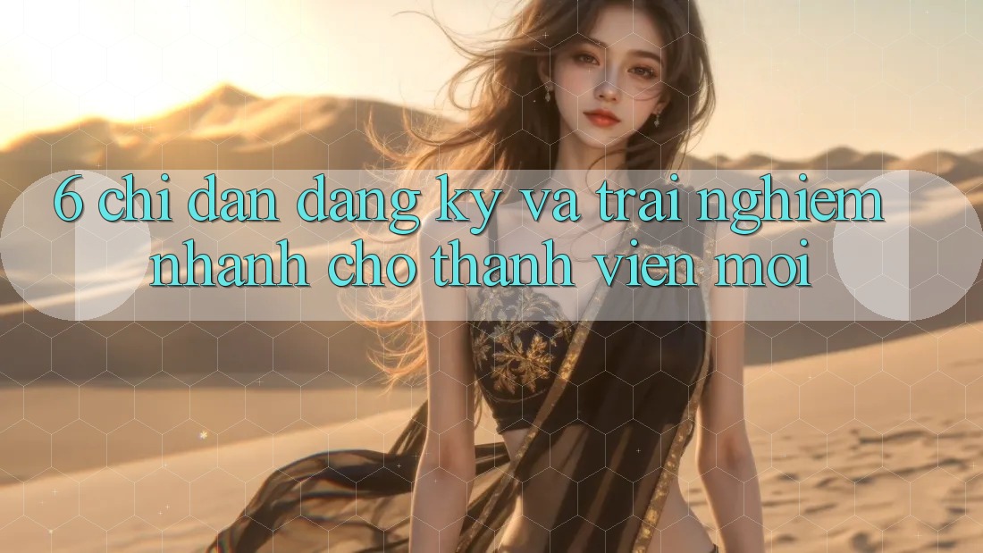 6. Chỉ dẫn Đăng Ký và Trải nghiệm Nhanh Cho Thành Viên Mới 6. Chỉ dẫn Đăng Ký và Trải nghiệm Nhanh Cho Thành Viên Mới