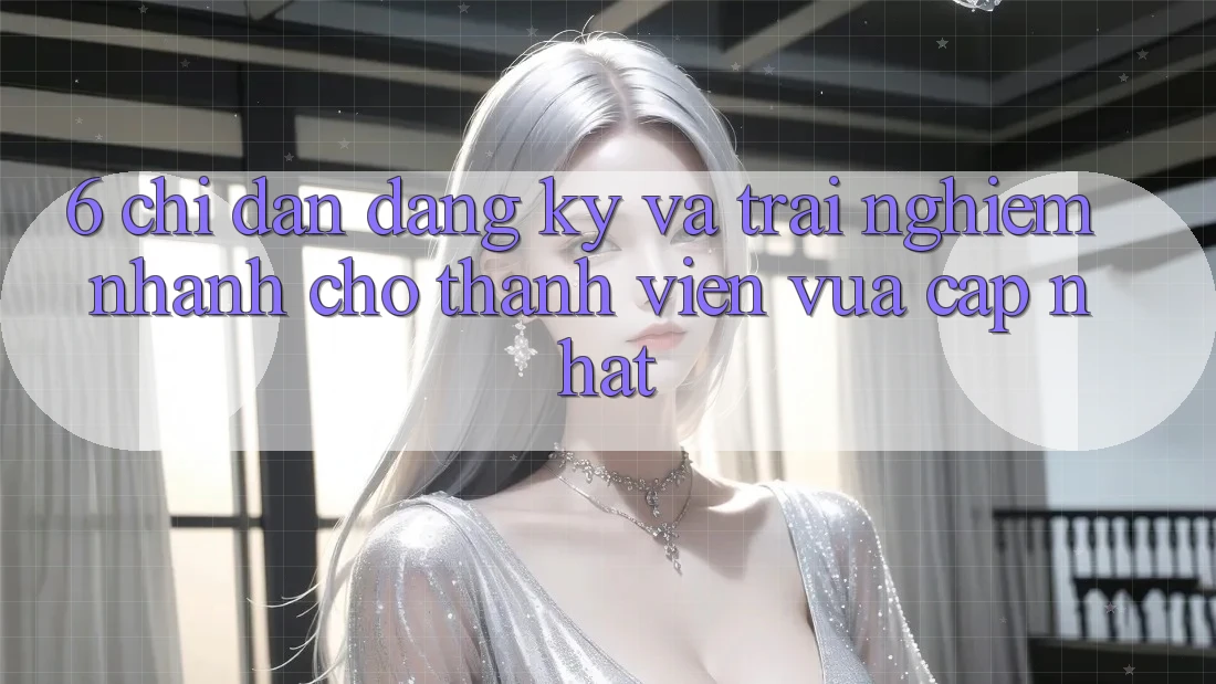 6. Chỉ dẫn Đăng Ký và Trải Nghiệm Nhanh Cho Thành Viên Vừa cập nhật