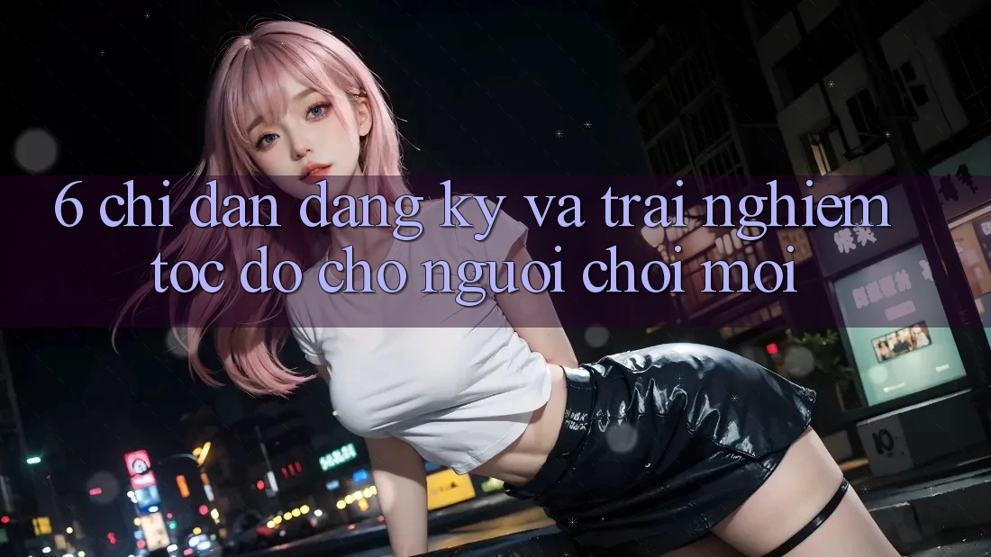 6. Chỉ dẫn Đăng Ký và Trải Nghiệm Tốc độ Cho Người chơi Mới 6. Chỉ dẫn Đăng Ký và Trải Nghiệm Tốc độ Cho Người chơi Mới