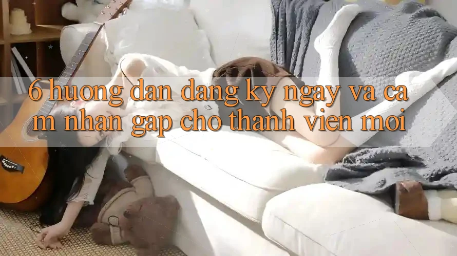6. Hướng Dẫn Đăng ký ngay và Cảm nhận Gấp Cho Thành Viên Mới 6. Hướng Dẫn Đăng ký ngay và Cảm nhận Gấp Cho Thành Viên Mới