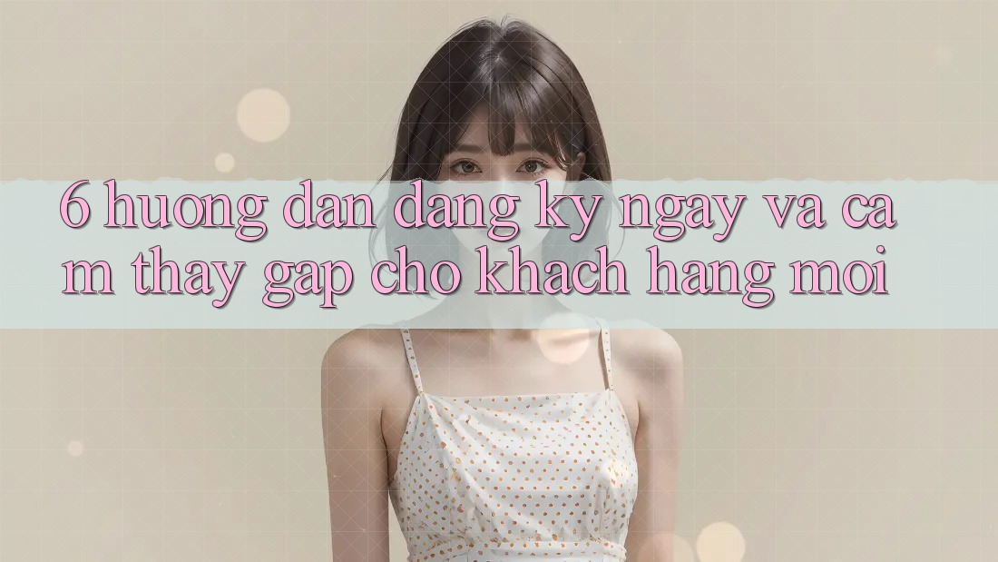 6. Hướng Dẫn Đăng ký ngay và Cảm thấy Gấp Cho Khách hàng Mới 6. Hướng Dẫn Đăng ký ngay và Cảm thấy Gấp Cho Khách hàng Mới