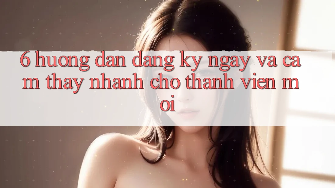 6. Hướng Dẫn Đăng ký ngay và Cảm thấy Nhanh Cho Thành Viên Mới 6. Hướng Dẫn Đăng ký ngay và Cảm thấy Nhanh Cho Thành Viên Mới