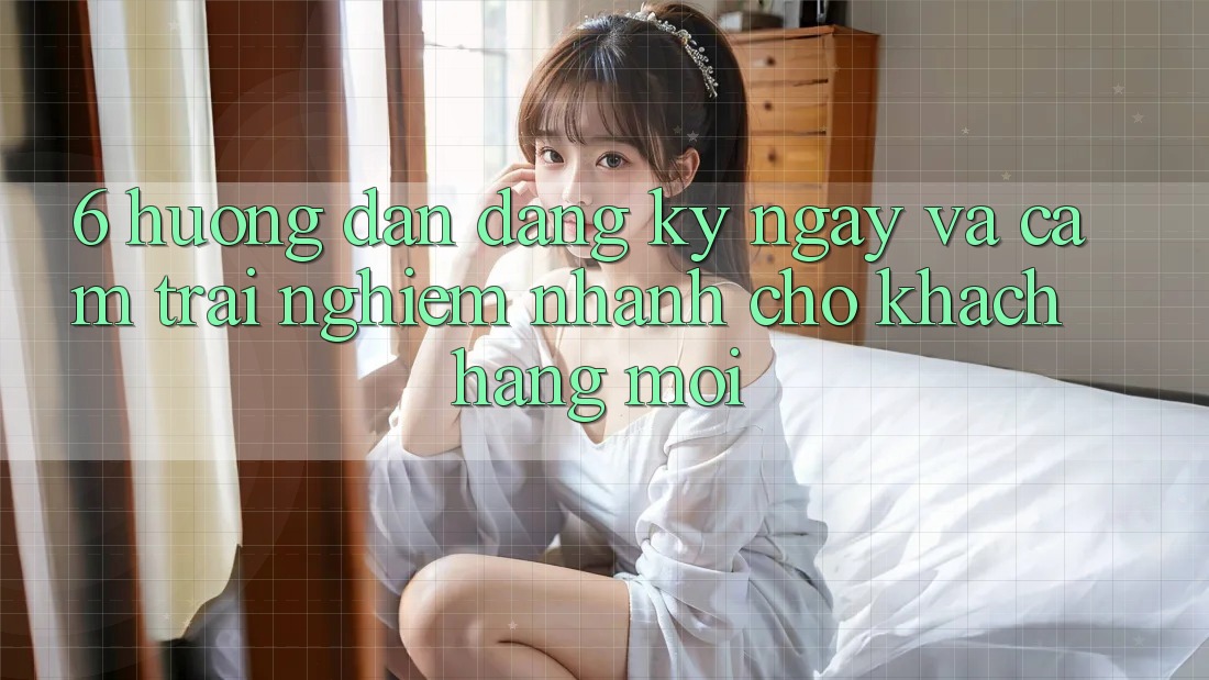 6. Hướng dẫn Đăng ký ngay và Cảm trải nghiệm Nhanh Cho Khách hàng Mới 6. Hướng dẫn Đăng ký ngay và Cảm trải nghiệm Nhanh Cho Khách hàng Mới