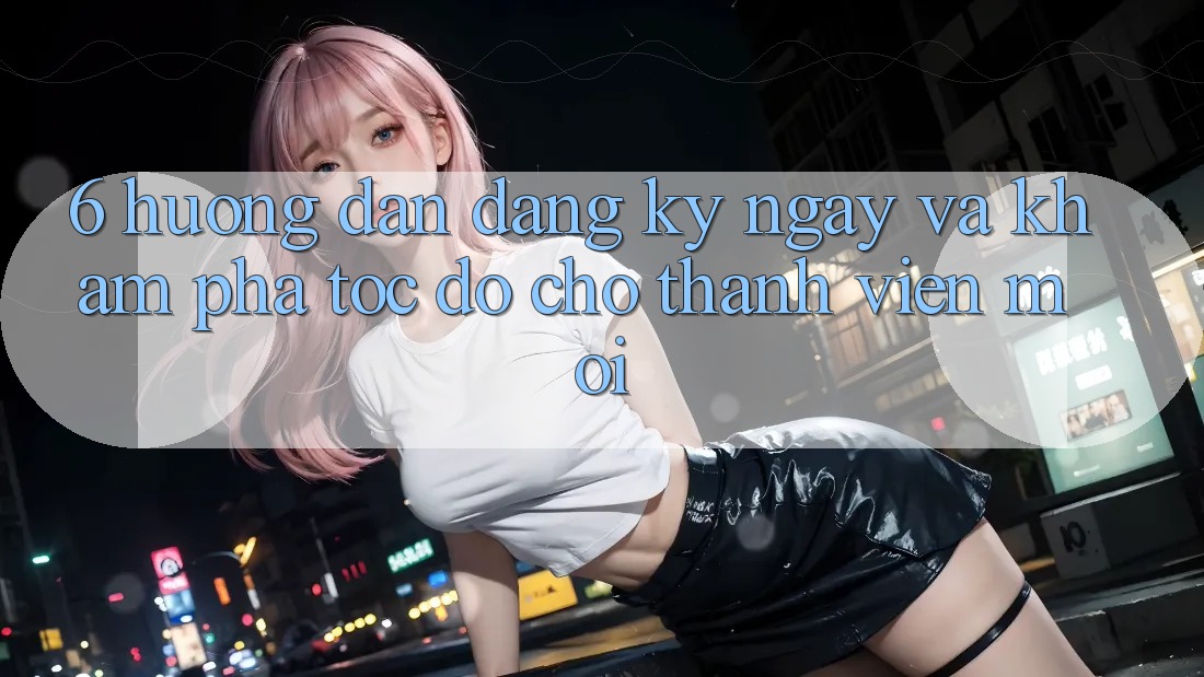 6. Hướng Dẫn Đăng ký ngay và Khám phá Tốc độ Cho Thành Viên Mới 6. Hướng Dẫn Đăng ký ngay và Khám phá Tốc độ Cho Thành Viên Mới