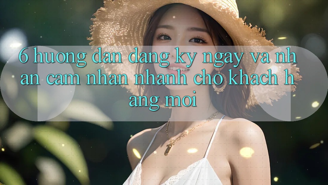 6. Hướng Dẫn Đăng ký ngay và Nhận cảm nhận Nhanh Cho Khách hàng Mới