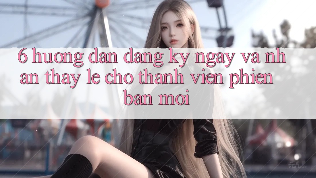 6. Hướng Dẫn Đăng ký ngay và Nhận thấy Lẹ Cho Thành viên Phiên bản mới
