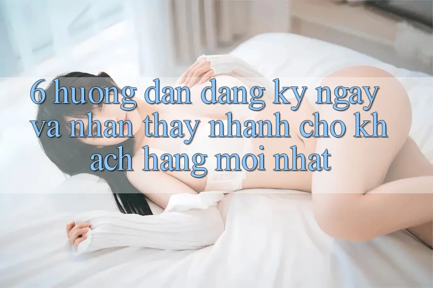 6. Hướng Dẫn Đăng ký ngay và Nhận thấy Nhanh Cho Khách hàng Mới nhất