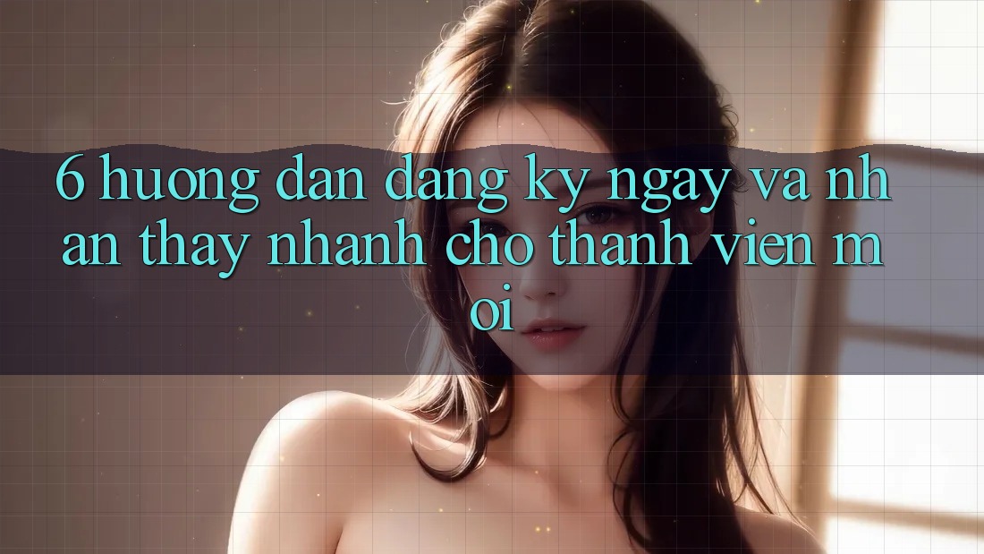 6. Hướng Dẫn Đăng ký ngay và Nhận thấy Nhanh Cho Thành Viên Mới 6. Hướng Dẫn Đăng ký ngay và Nhận thấy Nhanh Cho Thành Viên Mới
