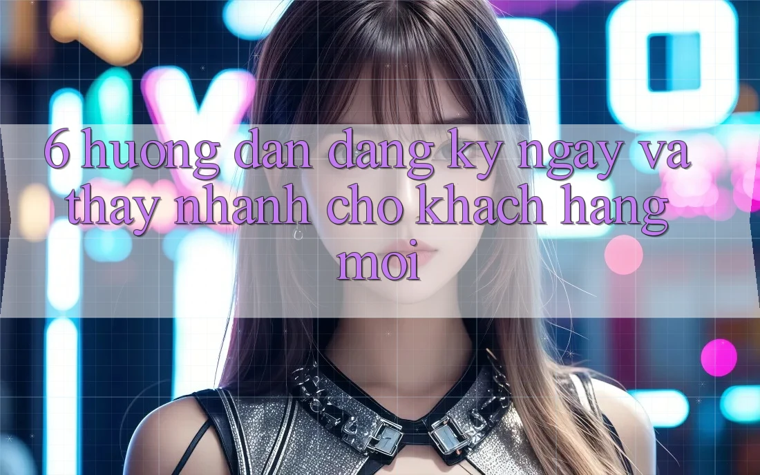 6. Hướng Dẫn Đăng ký ngay và Thấy Nhanh Cho Khách hàng Mới 6. Hướng Dẫn Đăng ký ngay và Thấy Nhanh Cho Khách hàng Mới