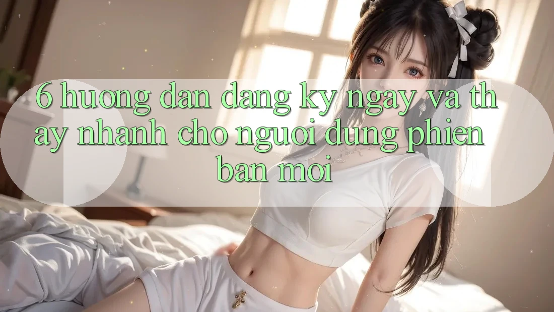 6. Hướng Dẫn Đăng ký ngay và Thấy Nhanh Cho Người dùng Phiên bản mới 6. Hướng Dẫn Đăng ký ngay và Thấy Nhanh Cho Người dùng Phiên bản mới