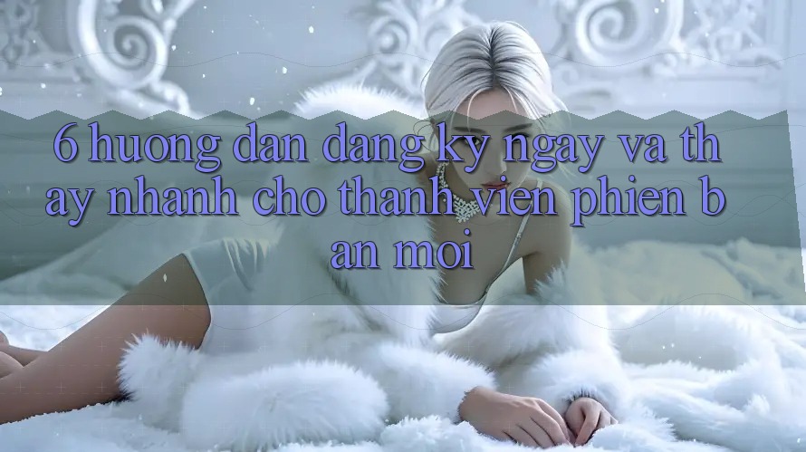 6. Hướng Dẫn Đăng ký ngay và Thấy Nhanh Cho Thành Viên Phiên bản mới 6. Hướng Dẫn Đăng ký ngay và Thấy Nhanh Cho Thành Viên Phiên bản mới