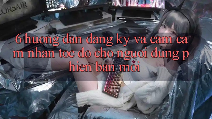 6. Hướng Dẫn Đăng Ký và Cảm cảm nhận Tốc độ Cho Người dùng Phiên bản mới 6. Hướng Dẫn Đăng Ký và Cảm cảm nhận Tốc độ Cho Người dùng Phiên bản mới