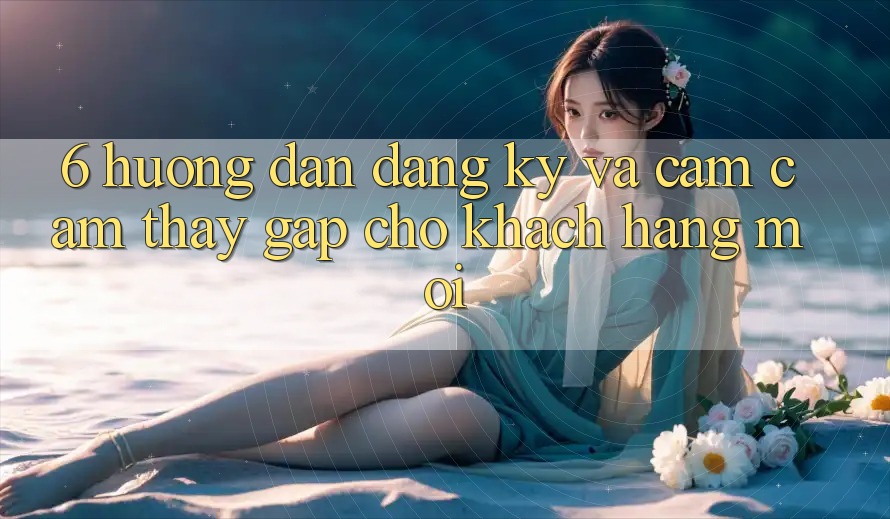 6. Hướng Dẫn Đăng Ký và Cảm cảm thấy Gấp Cho Khách hàng Mới 6. Hướng Dẫn Đăng Ký và Cảm cảm thấy Gấp Cho Khách hàng Mới