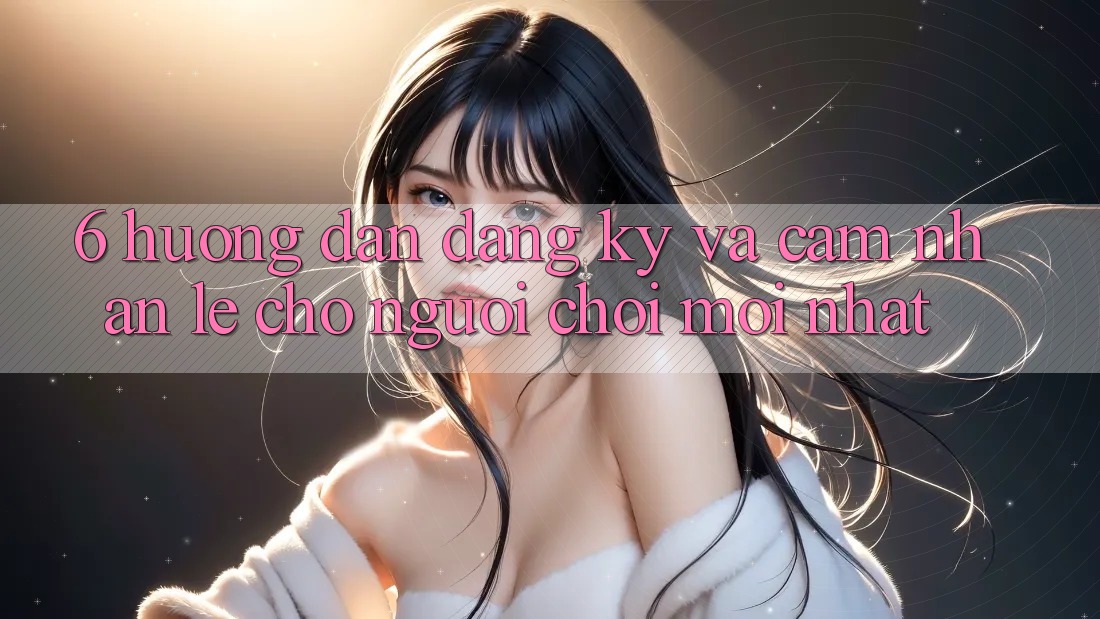 6. Hướng Dẫn Đăng Ký và Cảm nhận Lẹ Cho Người chơi Mới nhất 6. Hướng Dẫn Đăng Ký và Cảm nhận Lẹ Cho Người chơi Mới nhất