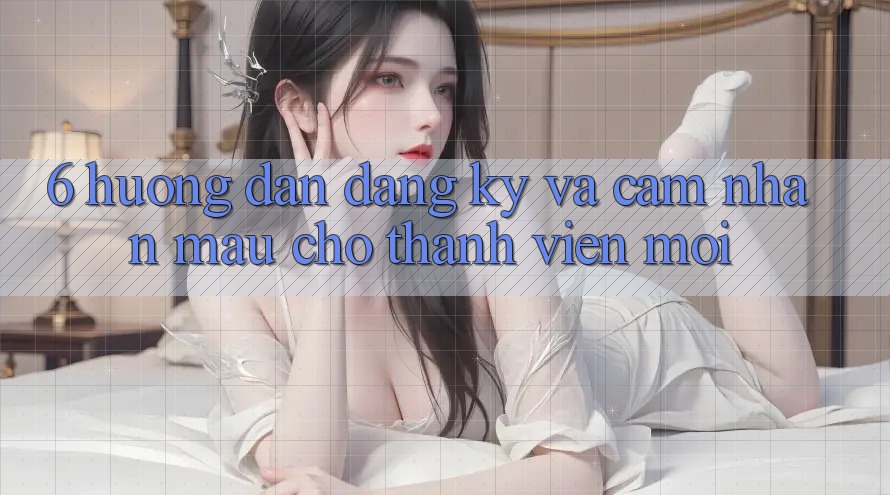 6. Hướng Dẫn Đăng Ký và Cảm nhận Mau Cho Thành Viên Mới 6. Hướng Dẫn Đăng Ký và Cảm nhận Mau Cho Thành Viên Mới