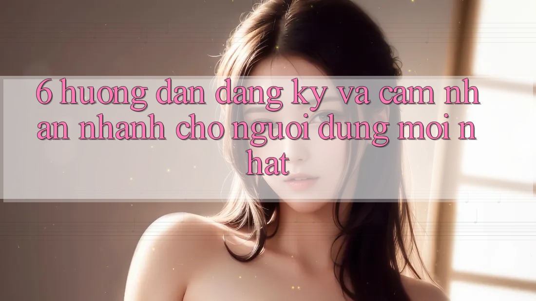 6. Hướng Dẫn Đăng Ký và Cảm nhận Nhanh Cho Người dùng Mới nhất 6. Hướng Dẫn Đăng Ký và Cảm nhận Nhanh Cho Người dùng Mới nhất