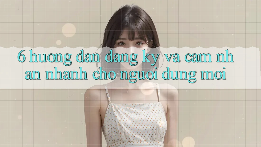 6. Hướng Dẫn Đăng Ký và Cảm nhận Nhanh Cho Người dùng Mới 6. Hướng Dẫn Đăng Ký và Cảm nhận Nhanh Cho Người dùng Mới
