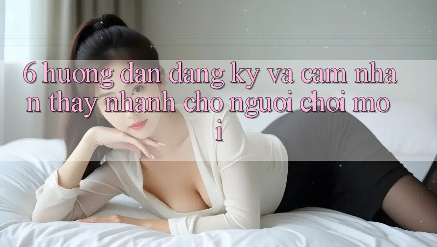 6. Hướng Dẫn Đăng Ký và Cảm nhận thấy Nhanh Cho Người chơi Mới 6. Hướng Dẫn Đăng Ký và Cảm nhận thấy Nhanh Cho Người chơi Mới