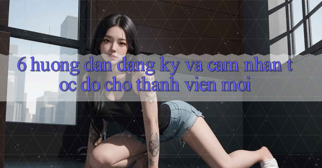 6. Hướng Dẫn Đăng Ký và Cảm nhận Tốc độ Cho Thành Viên Mới