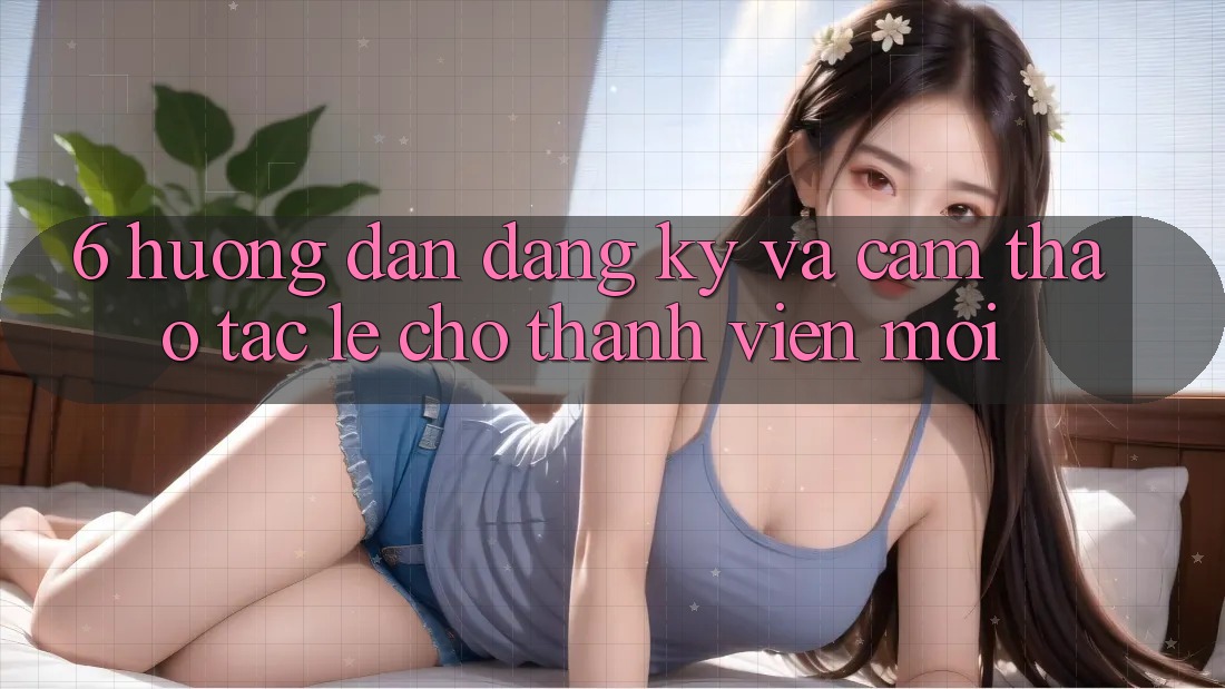 6. Hướng Dẫn Đăng Ký và Cảm thao tác Lẹ Cho Thành Viên Mới 6. Hướng Dẫn Đăng Ký và Cảm thao tác Lẹ Cho Thành Viên Mới