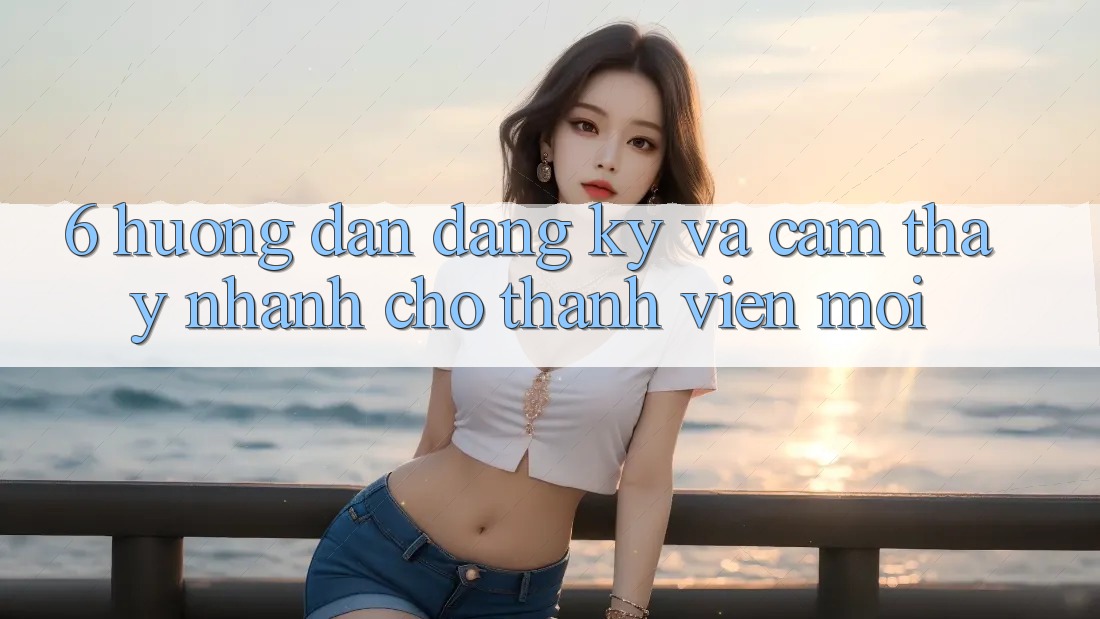 6. Hướng Dẫn Đăng Ký và Cảm thấy Nhanh Cho Thành Viên Mới
