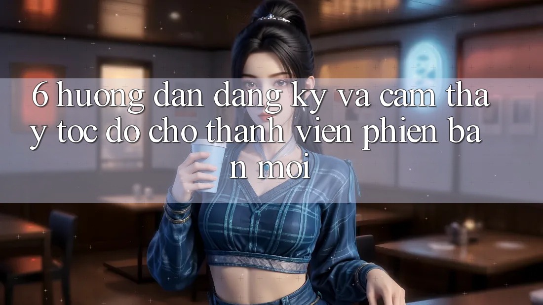 6. Hướng Dẫn Đăng Ký và Cảm thấy Tốc độ Cho Thành Viên Phiên bản mới 6. Hướng Dẫn Đăng Ký và Cảm thấy Tốc độ Cho Thành Viên Phiên bản mới