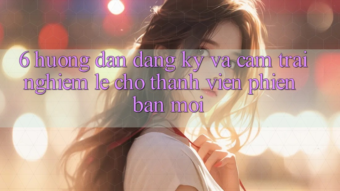 6. Hướng Dẫn Đăng Ký và Cảm trải nghiệm Lẹ Cho Thành Viên Phiên bản mới 6. Hướng Dẫn Đăng Ký và Cảm trải nghiệm Lẹ Cho Thành Viên Phiên bản mới