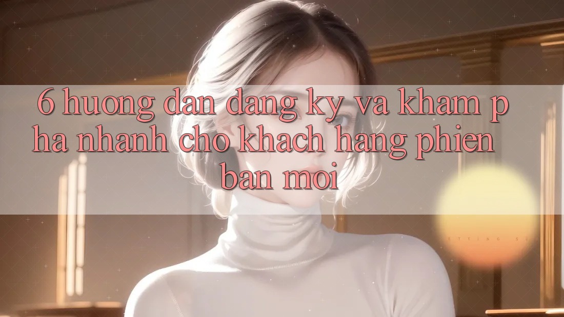 6. Hướng Dẫn Đăng ký và Khám phá Nhanh Cho Khách hàng Phiên bản mới