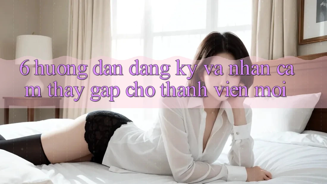 6. Hướng Dẫn Đăng Ký và Nhận cảm thấy Gấp Cho Thành Viên Mới 6. Hướng Dẫn Đăng Ký và Nhận cảm thấy Gấp Cho Thành Viên Mới