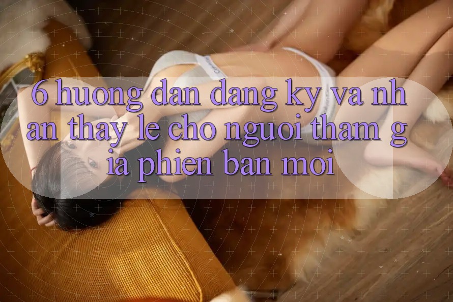 6. Hướng Dẫn Đăng Ký và Nhận thấy Lẹ Cho Người tham gia Phiên bản mới 6. Hướng Dẫn Đăng Ký và Nhận thấy Lẹ Cho Người tham gia Phiên bản mới