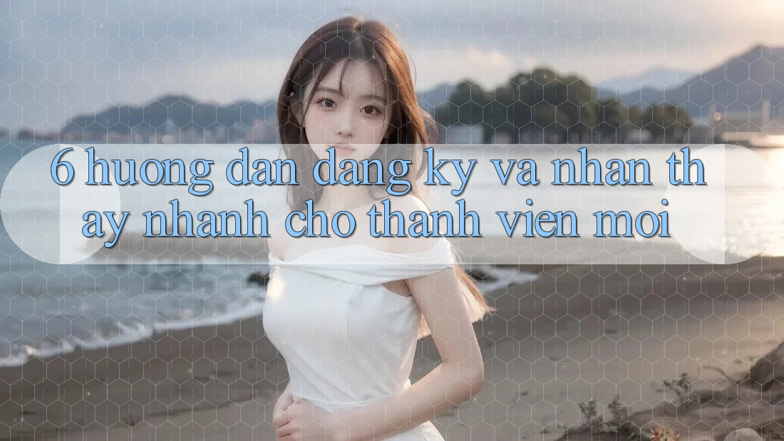 6. Hướng Dẫn Đăng Ký và Nhận thấy Nhanh Cho Thành Viên Mới
