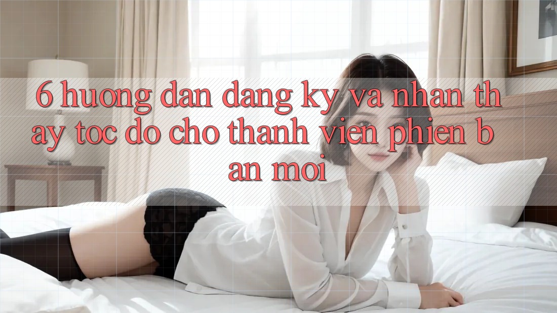 6. Hướng dẫn Đăng Ký và Nhận thấy Tốc độ Cho Thành Viên Phiên bản mới 6. Hướng dẫn Đăng Ký và Nhận thấy Tốc độ Cho Thành Viên Phiên bản mới
