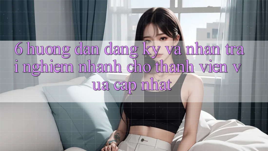 6. Hướng dẫn Đăng Ký và Nhận trải nghiệm Nhanh Cho Thành Viên Vừa cập nhật