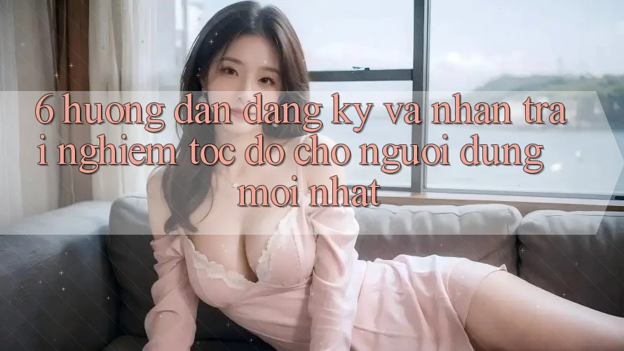6. Hướng Dẫn Đăng Ký và Nhận trải nghiệm Tốc độ Cho Người dùng Mới nhất 6. Hướng Dẫn Đăng Ký và Nhận trải nghiệm Tốc độ Cho Người dùng Mới nhất
