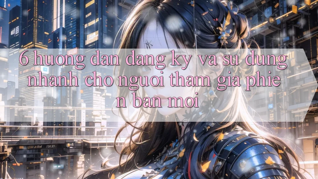 6. Hướng Dẫn Đăng Ký và Sử dụng Nhanh Cho Người tham gia Phiên bản mới 6. Hướng Dẫn Đăng Ký và Sử dụng Nhanh Cho Người tham gia Phiên bản mới