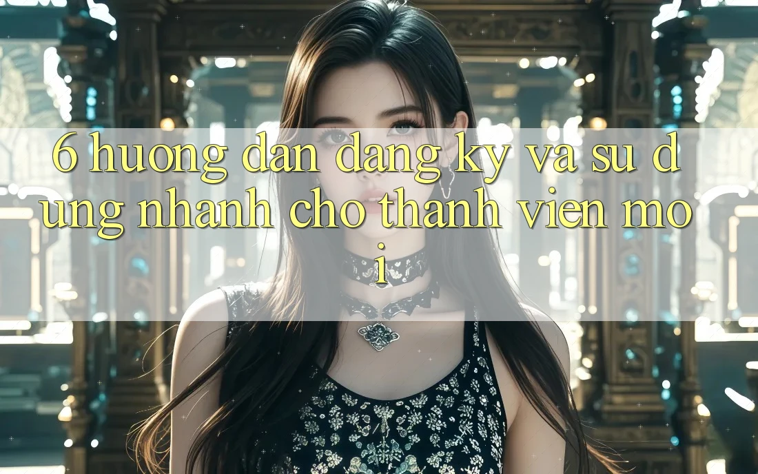 6. Hướng Dẫn Đăng Ký và Sử dụng Nhanh Cho Thành Viên Mới 6. Hướng Dẫn Đăng Ký và Sử dụng Nhanh Cho Thành Viên Mới