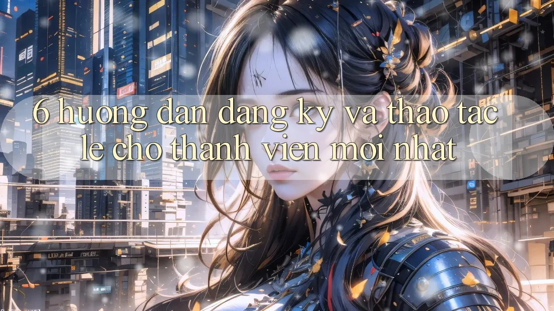6. Hướng Dẫn Đăng ký và Thao tác Lẹ Cho Thành Viên Mới nhất