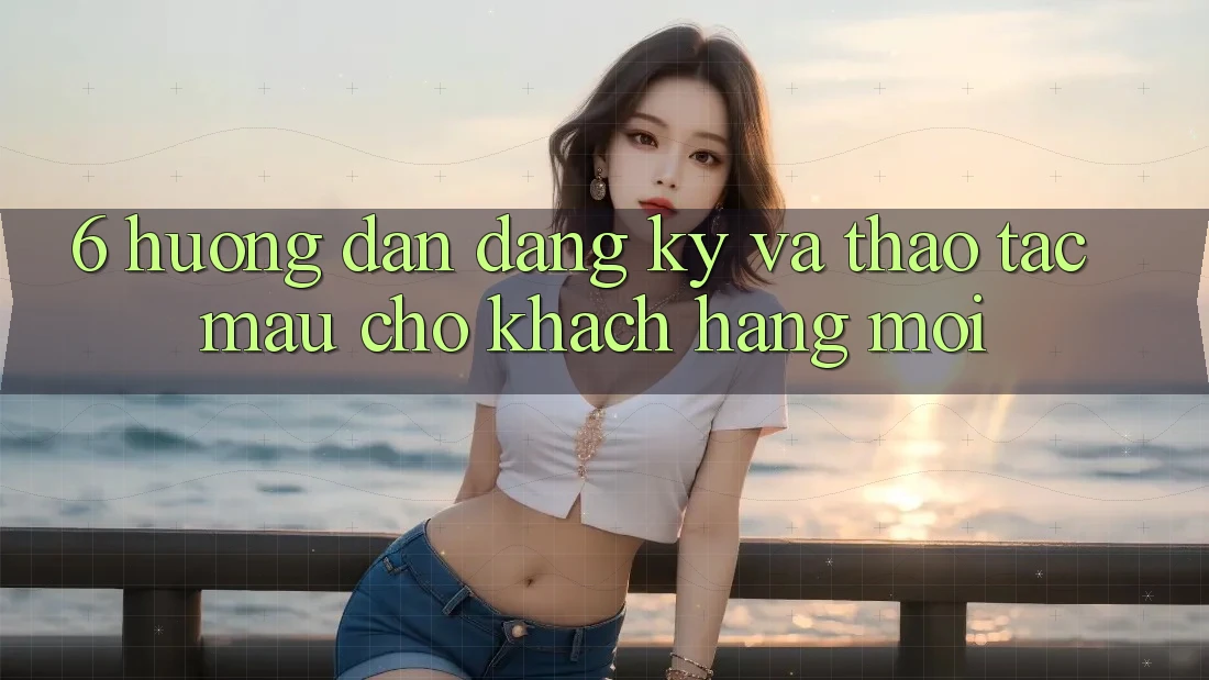 6. Hướng Dẫn Đăng ký và Thao tác Mau Cho Khách hàng Mới