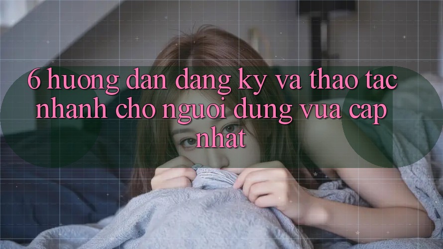 6. Hướng Dẫn Đăng Ký và Thao tác Nhanh Cho Người dùng Vừa cập nhật