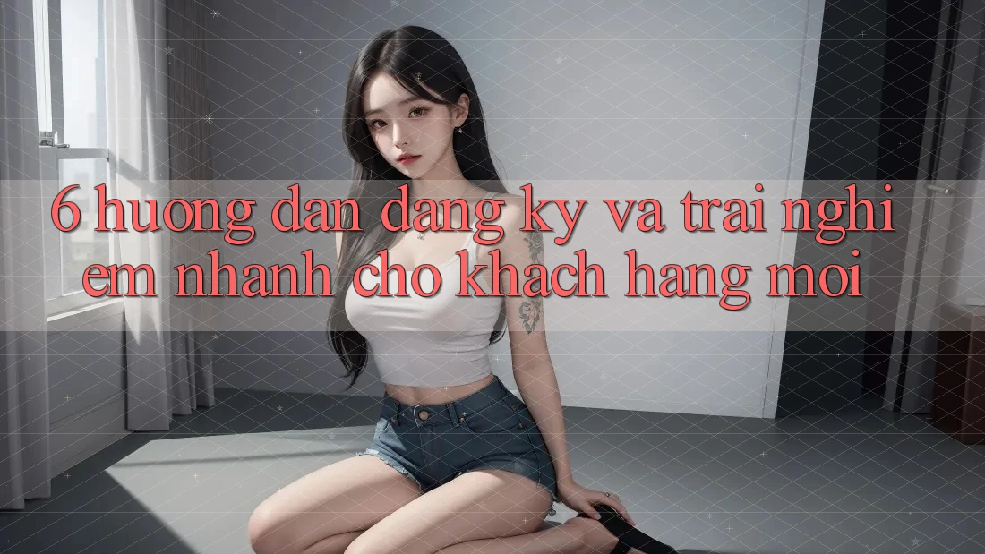 6. Hướng Dẫn Đăng Ký và Trải Nghiệm Nhanh Cho Khách hàng Mới 6. Hướng Dẫn Đăng Ký và Trải Nghiệm Nhanh Cho Khách hàng Mới