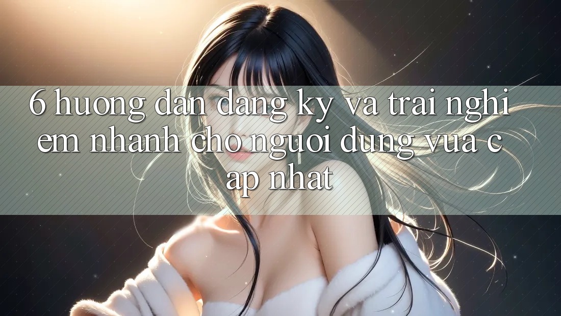 6. Hướng Dẫn Đăng Ký và Trải Nghiệm Nhanh Cho Người dùng Vừa cập nhật 6. Hướng Dẫn Đăng Ký và Trải Nghiệm Nhanh Cho Người dùng Vừa cập nhật