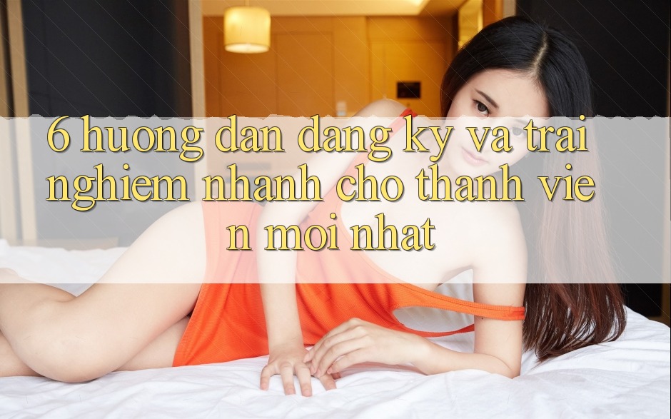 6. Hướng dẫn Đăng Ký và Trải Nghiệm Nhanh Cho Thành Viên Mới nhất 6. Hướng dẫn Đăng Ký và Trải Nghiệm Nhanh Cho Thành Viên Mới nhất