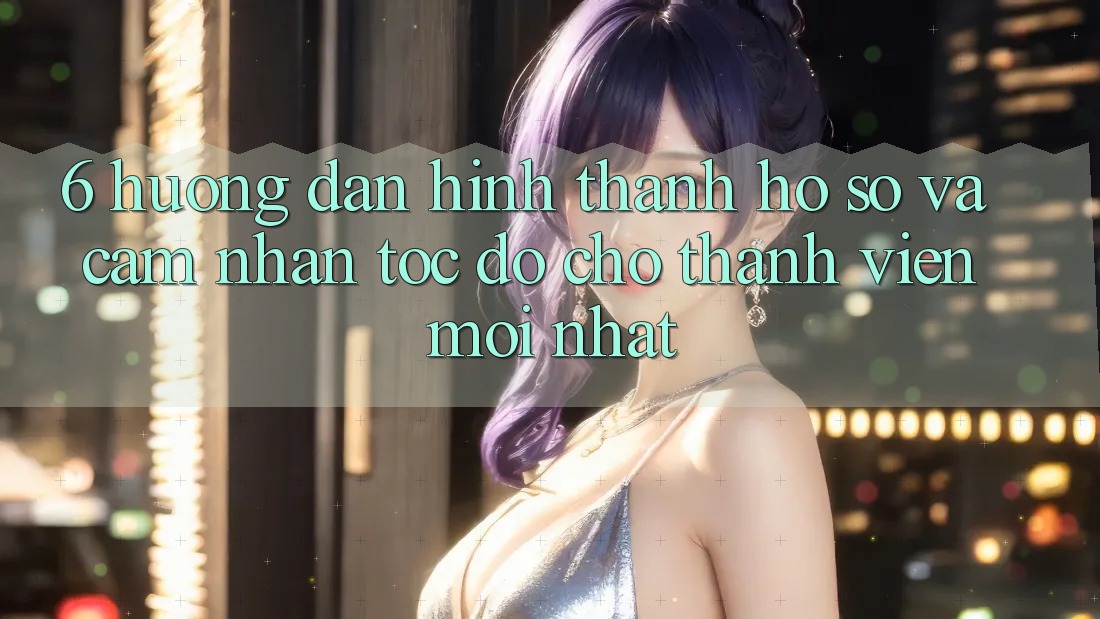 6. Hướng Dẫn Hình thành hồ sơ và Cảm nhận Tốc độ Cho Thành Viên Mới nhất