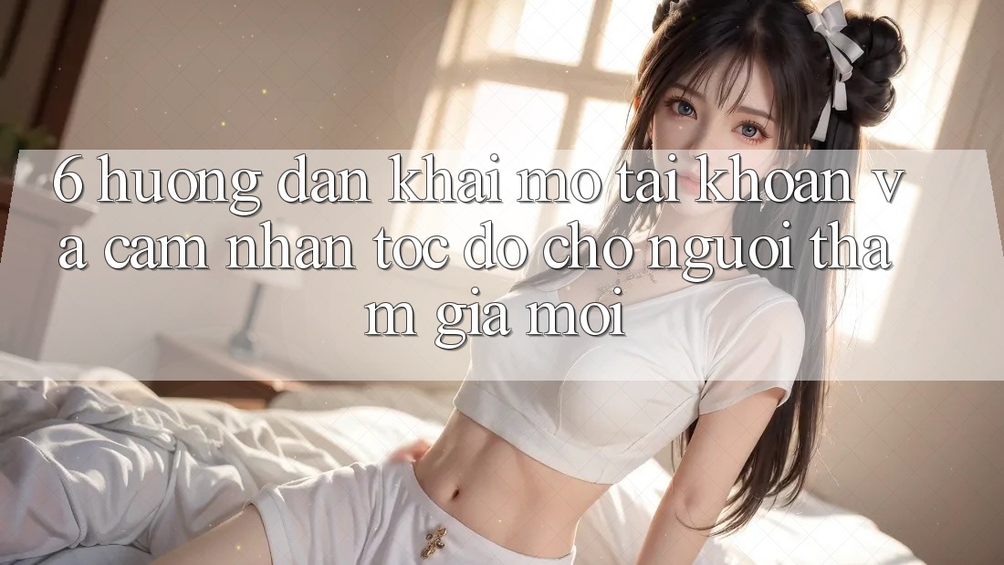 6. Hướng dẫn Khai mở tài khoản và Cảm nhận Tốc độ Cho Người tham gia Mới 6. Hướng dẫn Khai mở tài khoản và Cảm nhận Tốc độ Cho Người tham gia Mới