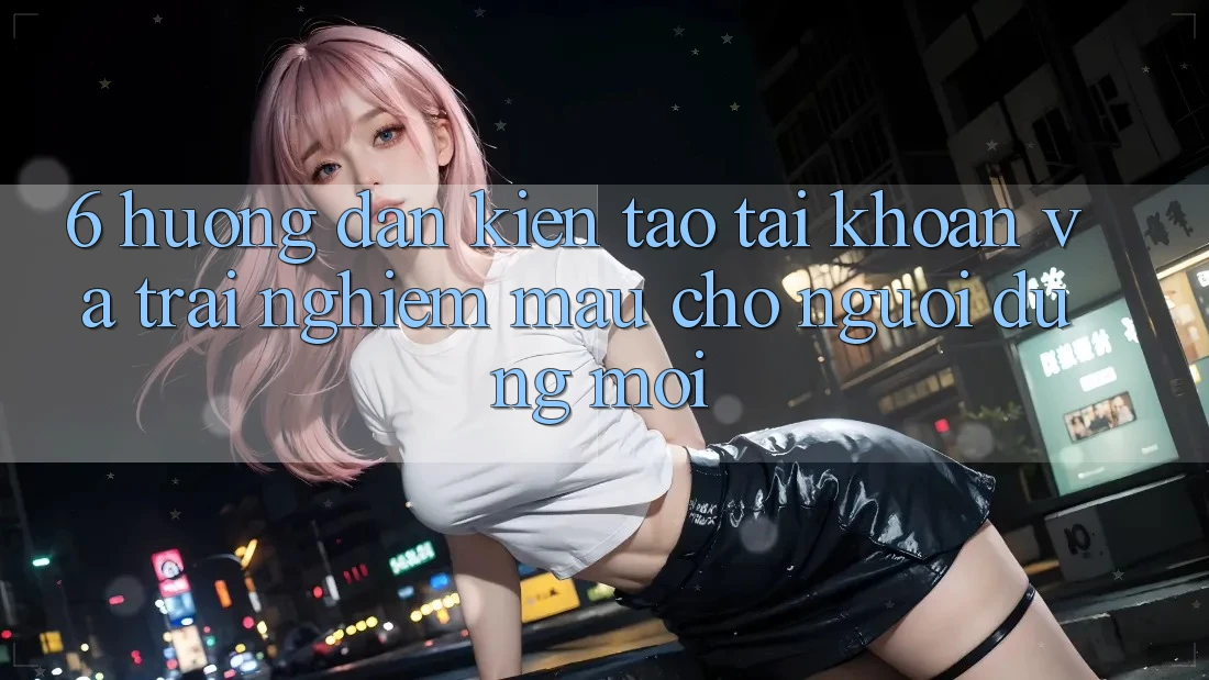 6. Hướng Dẫn Kiến tạo tài khoản và Trải Nghiệm Mau Cho Người dùng Mới 6. Hướng Dẫn Kiến tạo tài khoản và Trải Nghiệm Mau Cho Người dùng Mới