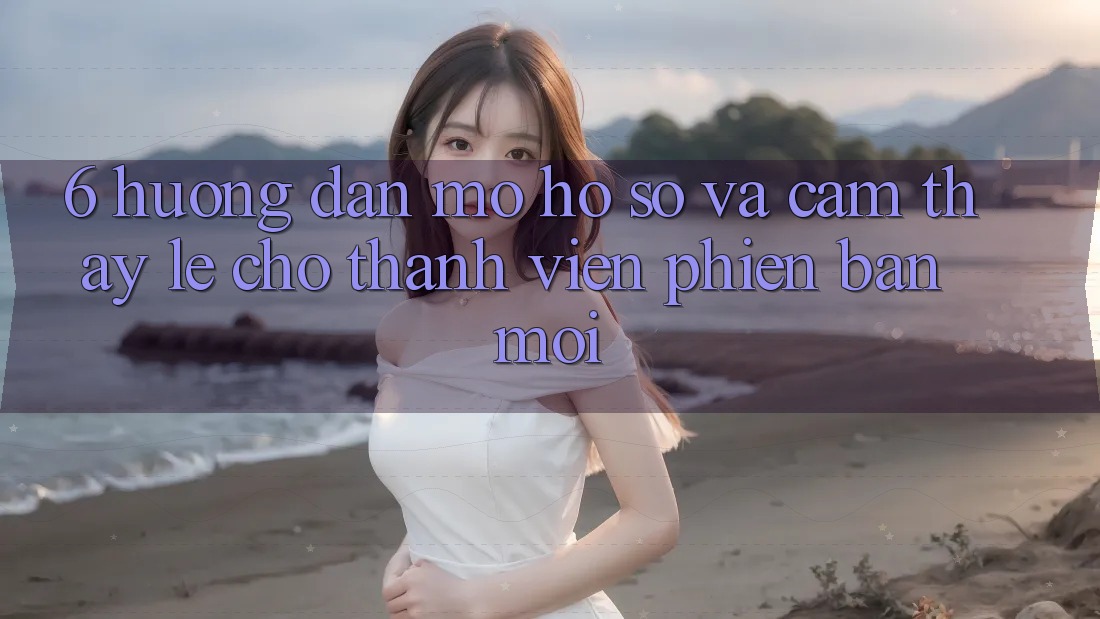 6. Hướng Dẫn Mở hồ sơ và Cảm thấy Lẹ Cho Thành Viên Phiên bản mới