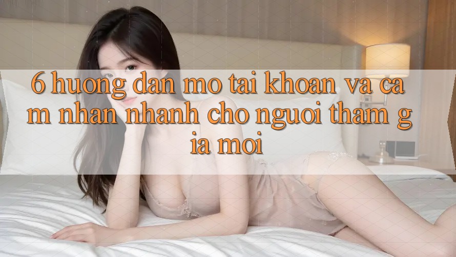 6. Hướng Dẫn Mở tài khoản và Cảm nhận Nhanh Cho Người tham gia Mới 6. Hướng Dẫn Mở tài khoản và Cảm nhận Nhanh Cho Người tham gia Mới