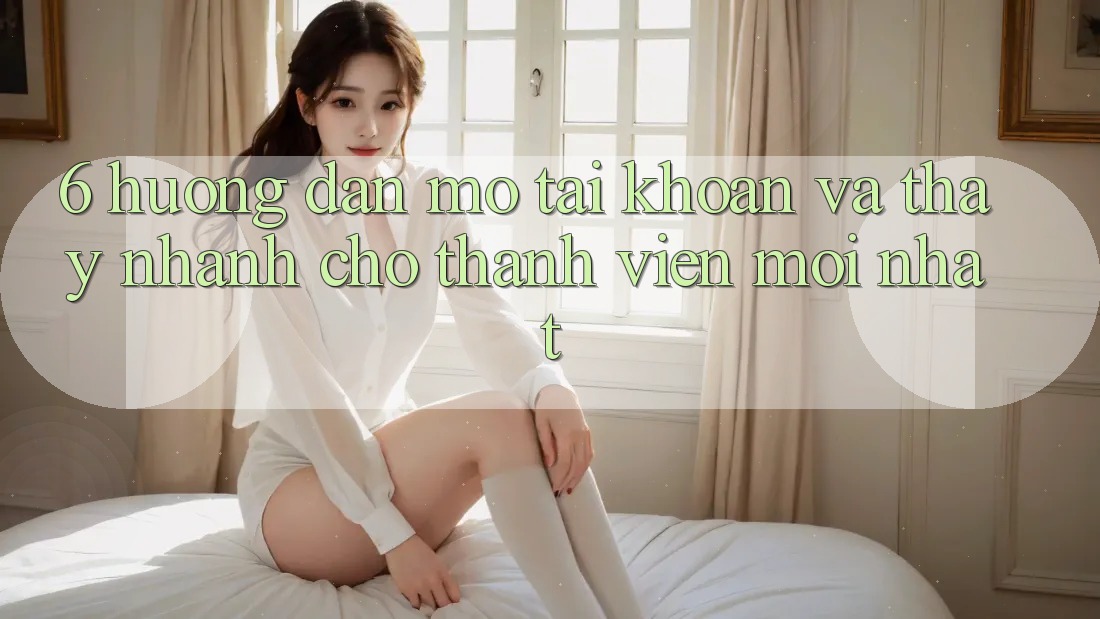 6. Hướng Dẫn Mở tài khoản và Thấy Nhanh Cho Thành Viên Mới nhất